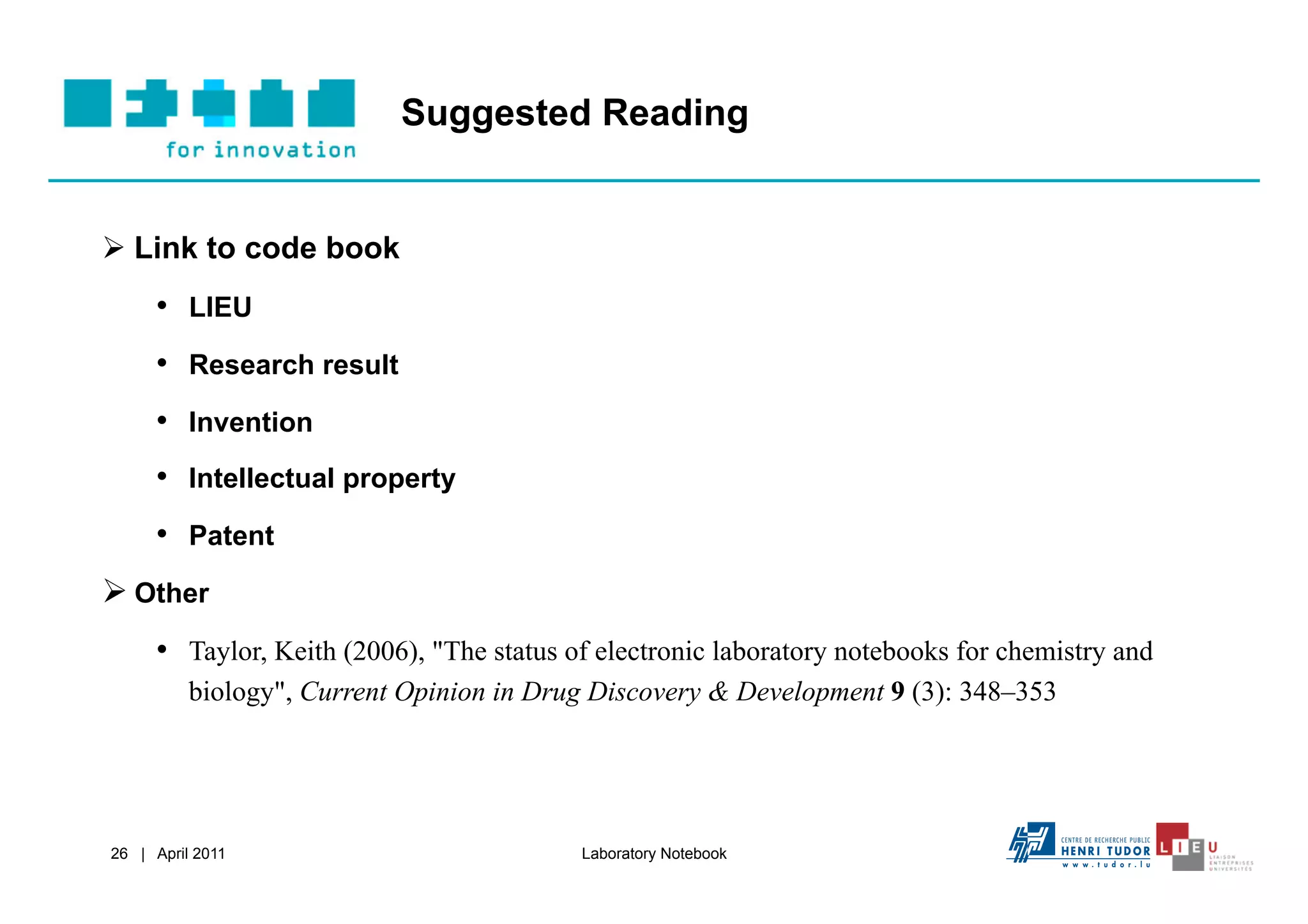 Suggested Reading


  Link to code book
     •  LIEU
     •  Research result
     •  Invention
     •  Intellectual property
     •  Patent
  Other
     •  Taylor, Keith (2006), "The status of electronic laboratory notebooks for chemistry and
          biology", Current Opinion in Drug Discovery & Development 9 (3): 348–353




26 | April 2011                            Laboratory Notebook
 