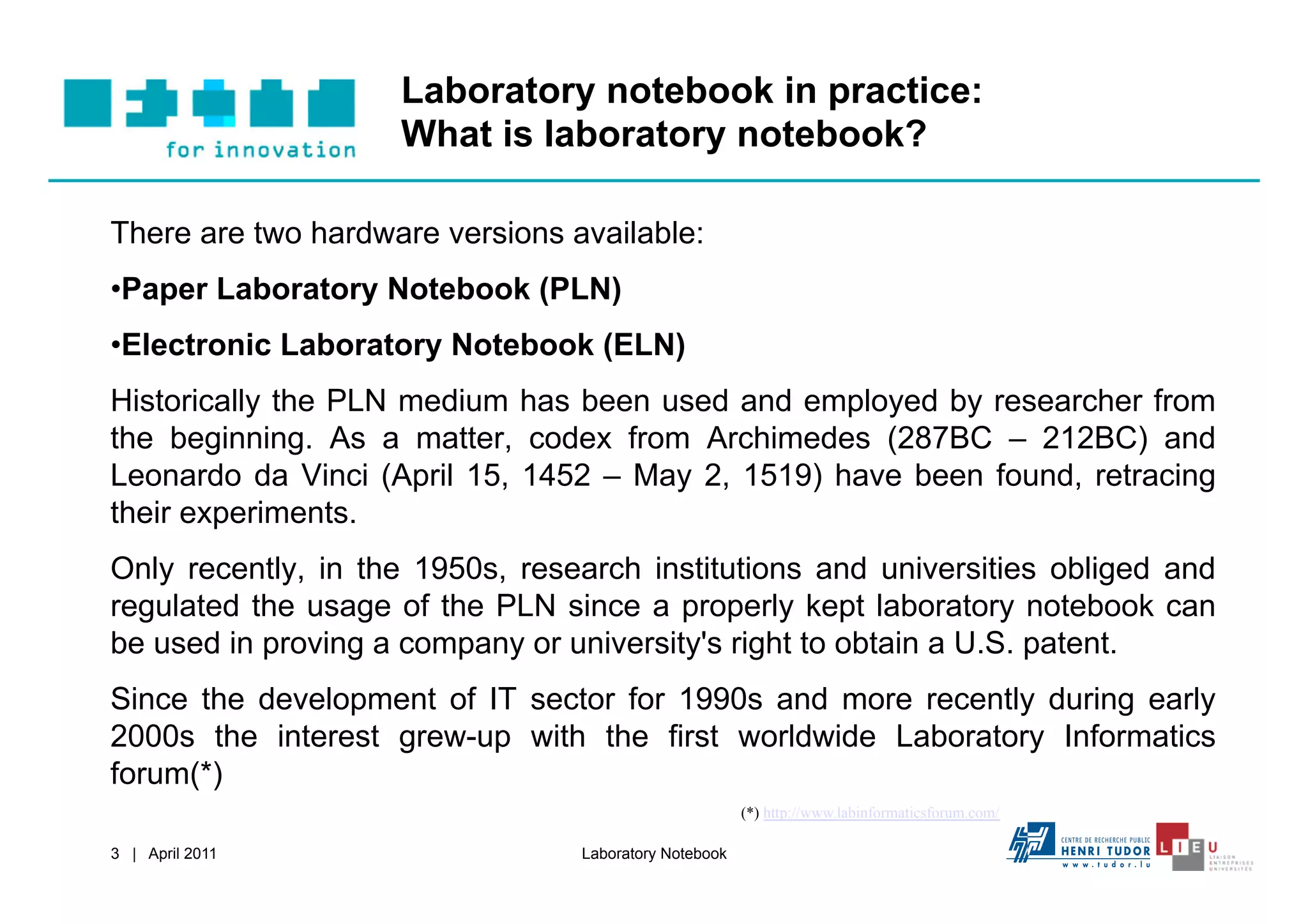 Laboratory notebook in practice:
                    What is laboratory notebook?

There are two hardware versions available:
• Paper Laboratory Notebook (PLN)
• Electronic Laboratory Notebook (ELN)
Historically the PLN medium has been used and employed by researcher from
the beginning. As a matter, codex from Archimedes (287BC – 212BC) and
Leonardo da Vinci (April 15, 1452 – May 2, 1519) have been found, retracing
their experiments.
Only recently, in the 1950s, research institutions and universities obliged and
regulated the usage of the PLN since a properly kept laboratory notebook can
be used in proving a company or university's right to obtain a U.S. patent.
Since the development of IT sector for 1990s and more recently during early
2000s the interest grew-up with the first worldwide Laboratory Informatics
forum(*)
                                                       (*) http://www.labinformaticsforum.com/

3 | April 2011                   Laboratory Notebook
 
