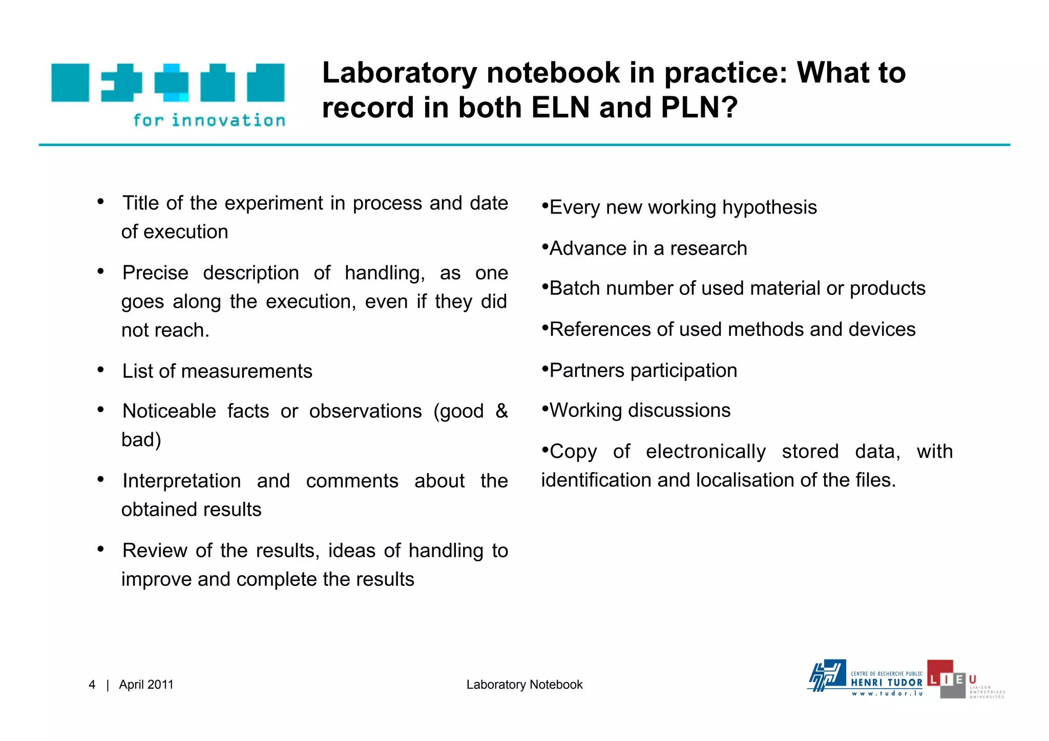 Laboratory notebook in practice: What to
                           record in both ELN and PLN?


 •  Title of the experiment in process and date       • Every new working hypothesis
     of execution
                                                      • Advance in a research
 •  Precise description of handling, as one
                                                      • Batch number of used material or products
     goes along the execution, even if they did
     not reach.                                       • References of used methods and devices
 •  List of measurements                              • Partners participation
 •  Noticeable facts or observations (good &          • Working discussions
     bad)
                                                      • Copy of electronically stored data, with
 •  Interpretation and comments about the             identification and localisation of the files.
     obtained results

 •  Review of the results, ideas of handling to
     improve and complete the results




4 | April 2011                            Laboratory Notebook
 