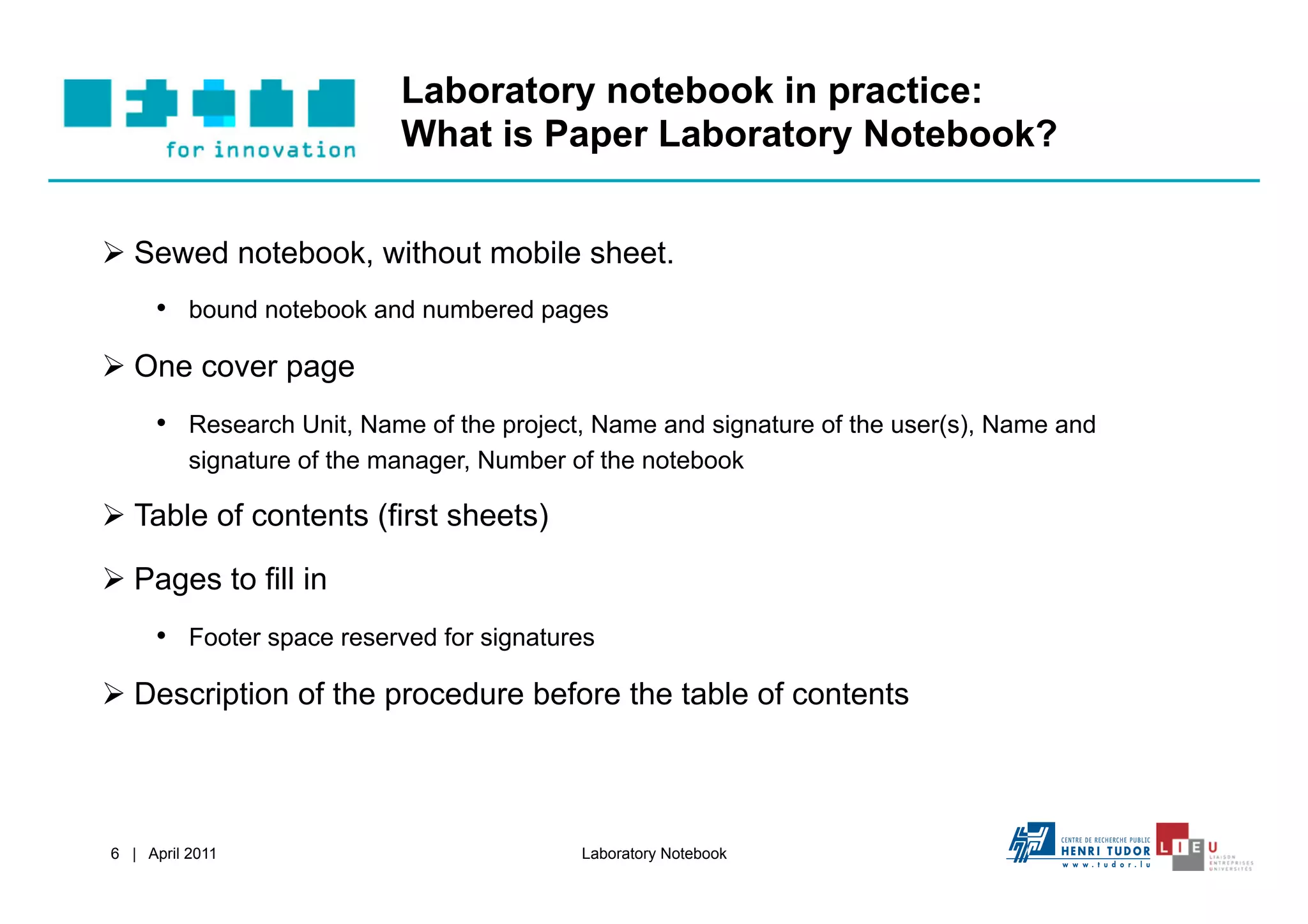 Laboratory notebook in practice:
                            What is Paper Laboratory Notebook?


  Sewed notebook, without mobile sheet.
     •  bound notebook and numbered pages
  One cover page
     •  Research Unit, Name of the project, Name and signature of the user(s), Name and
          signature of the manager, Number of the notebook

  Table of contents (first sheets)

  Pages to fill in
     •  Footer space reserved for signatures
  Description of the procedure before the table of contents



6 | April 2011                             Laboratory Notebook
 