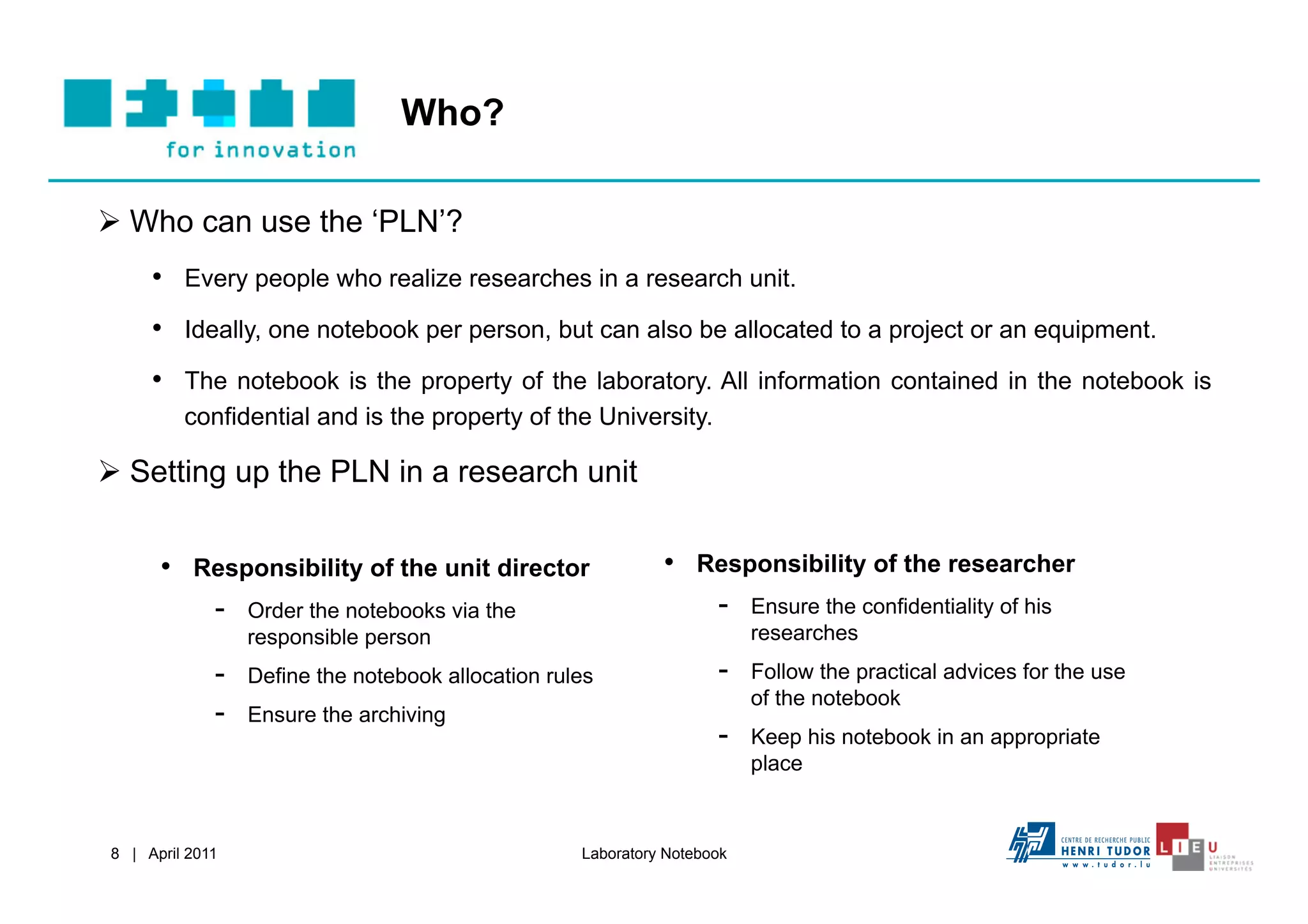 Who?

  Who can use the ‘PLN’?
     •  Every people who realize researches in a research unit.
     •  Ideally, one notebook per person, but can also be allocated to a project or an equipment.
     •  The notebook is the property of the laboratory. All information contained in the notebook is
         confidential and is the property of the University.

  Setting up the PLN in a research unit


      •  Responsibility of the unit director                  •  Responsibility of the researcher
          -  Order the notebooks via the                          -  Ensure the confidentiality of his
                  responsible person                                      researches
             -    Define the notebook allocation rules               -    Follow the practical advices for the use
                                                                          of the notebook
             -    Ensure the archiving
                                                                     -    Keep his notebook in an appropriate
                                                                          place



8 | April 2011                                      Laboratory Notebook
 