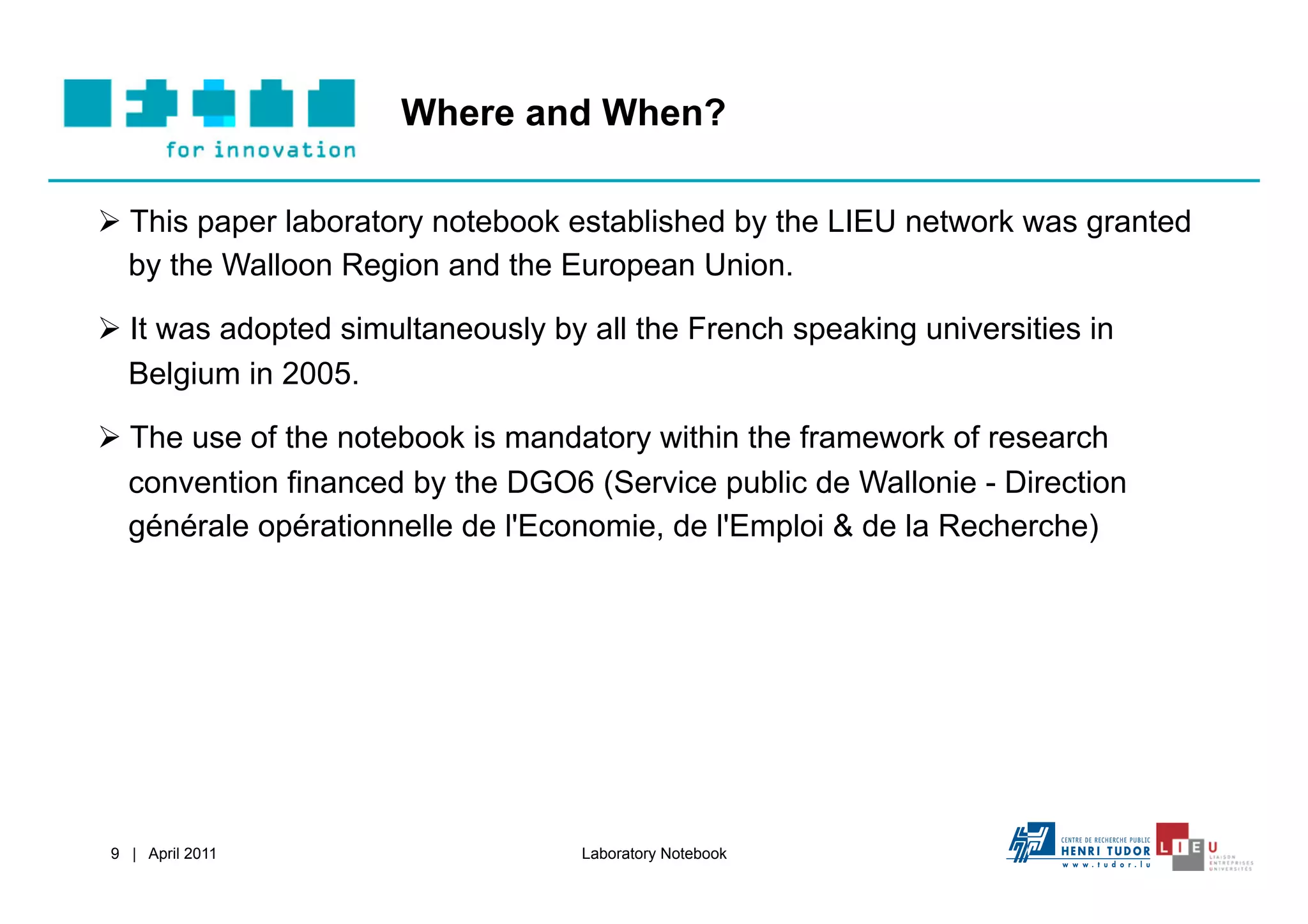 Where and When?

  This paper laboratory notebook established by the LIEU network was granted
   by the Walloon Region and the European Union.

  It was adopted simultaneously by all the French speaking universities in
   Belgium in 2005.

  The use of the notebook is mandatory within the framework of research
   convention financed by the DGO6 (Service public de Wallonie - Direction
   générale opérationnelle de l'Economie, de l'Emploi & de la Recherche)




9 | April 2011                     Laboratory Notebook
 