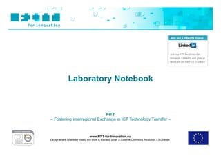 Laboratory Notebook



                              FITT
– Fostering Interregional Exchange in ICT Technology Transfer –



                                 www.FITT-for-Innovation.eu
Except where otherwise noted, this work is licensed under a Creative Commons Attribution 3.0 License.
 