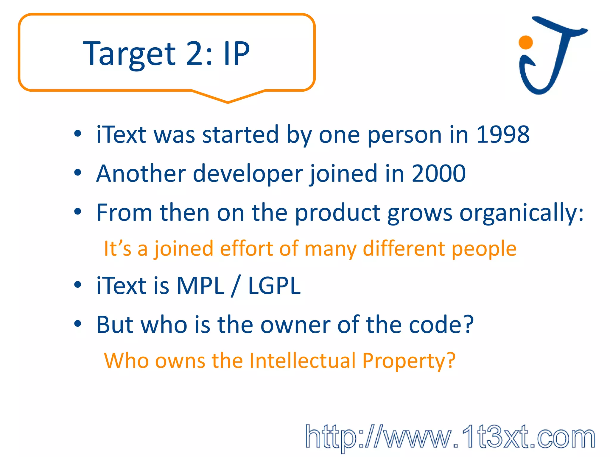Target 2: IP

• iText was started by one person in 1998
• Another developer joined in 2000
• From then on the product grows organically:
  It’s a joined effort of many different people
• iText is MPL / LGPL
• But who is the owner of the code?
  Who owns the Intellectual Property?
 