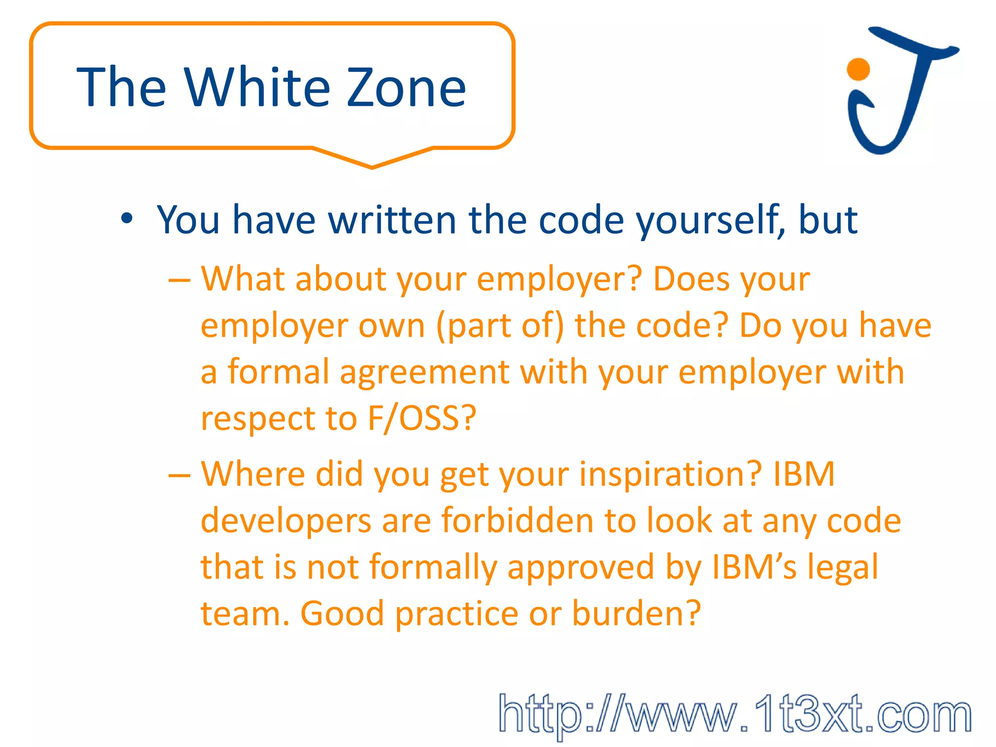 The White Zone

 • You have written the code yourself, but
   – What about your employer? Does your
     employer own (part of) the code? Do you have
     a formal agreement with your employer with
     respect to F/OSS?
   – Where did you get your inspiration? IBM
     developers are forbidden to look at any code
     that is not formally approved by IBM’s legal
     team. Good practice or burden?
 
