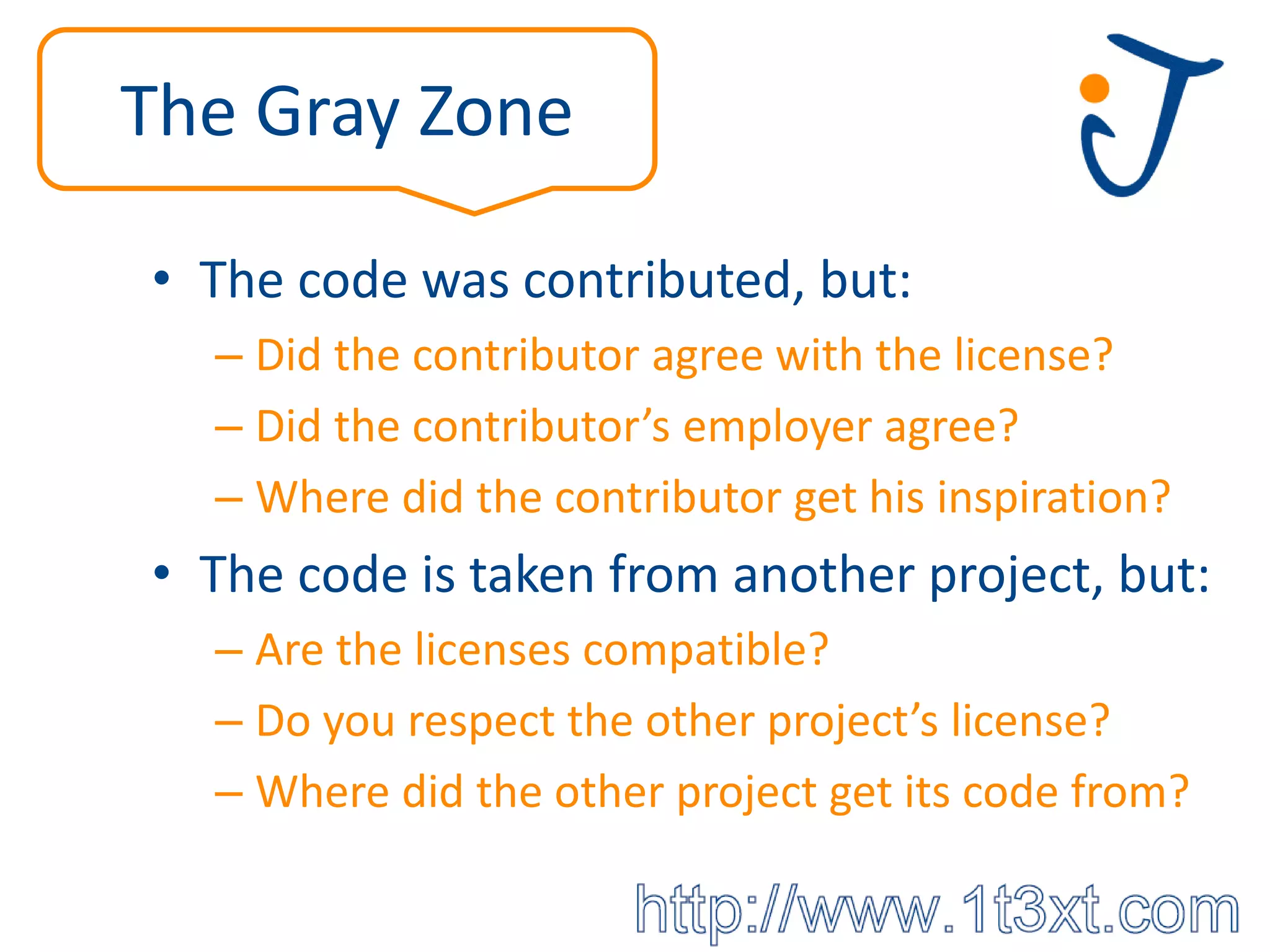The Gray Zone

• The code was contributed, but:
  – Did the contributor agree with the license?
  – Did the contributor’s employer agree?
  – Where did the contributor get his inspiration?
• The code is taken from another project, but:
  – Are the licenses compatible?
  – Do you respect the other project’s license?
  – Where did the other project get its code from?
 