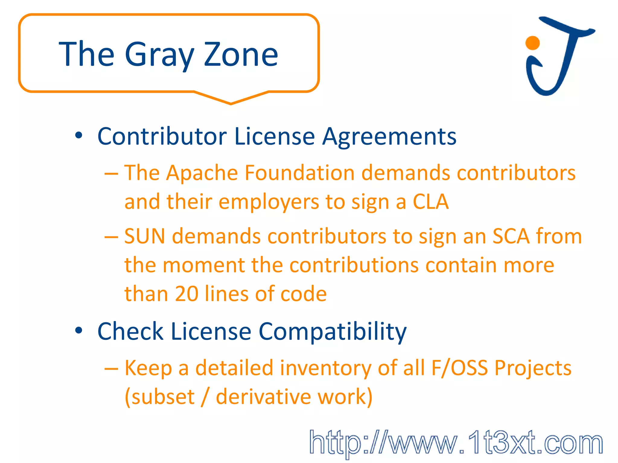 The Gray Zone

• Contributor License Agreements
  – The Apache Foundation demands contributors
    and their employers to sign a CLA
  – SUN demands contributors to sign an SCA from
    the moment the contributions contain more
    than 20 lines of code
• Check License Compatibility
  – Keep a detailed inventory of all F/OSS Projects
    (subset / derivative work)
 