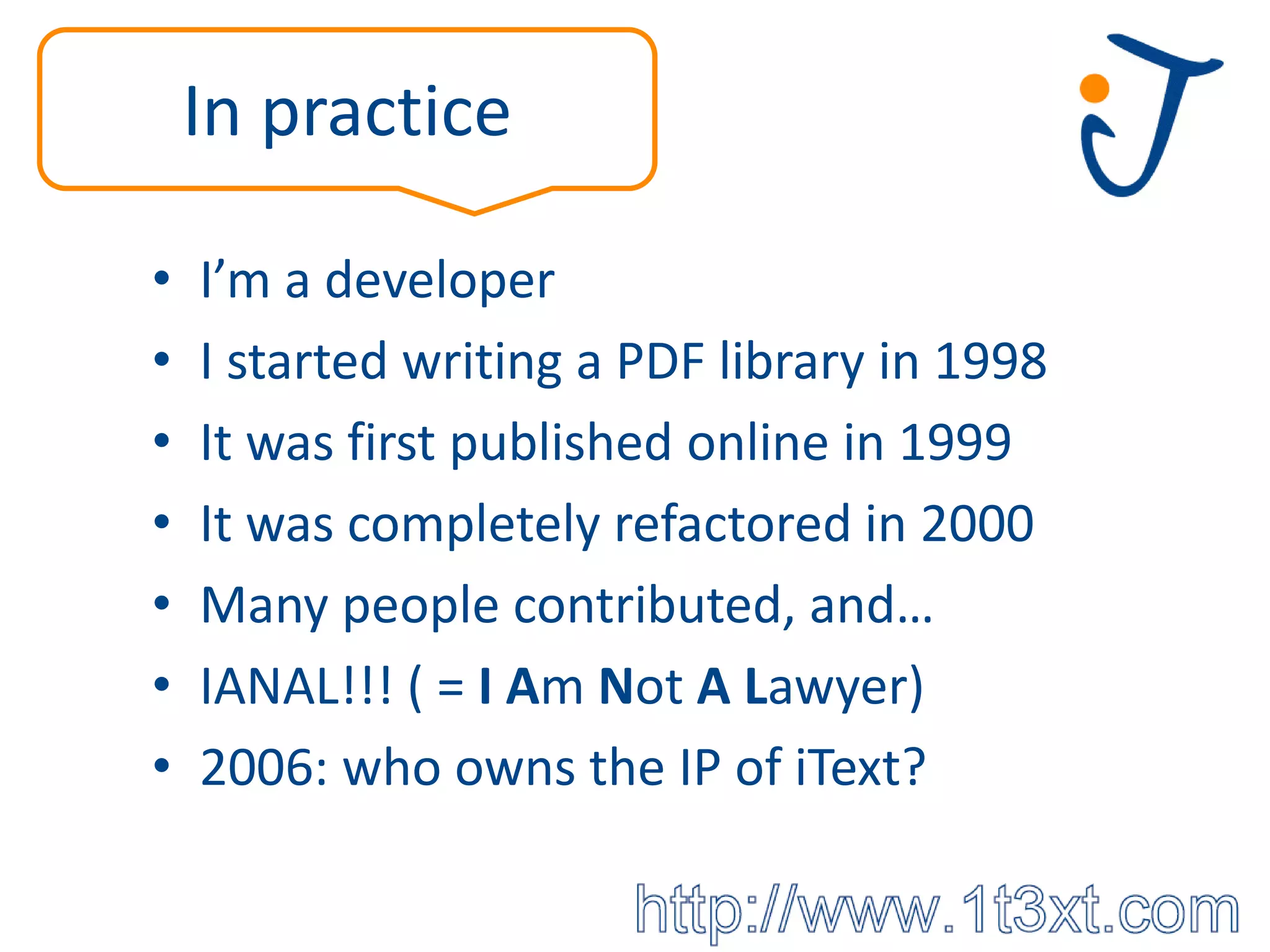 In practice

•   I’m a developer
•   I started writing a PDF library in 1998
•   It was first published online in 1999
•   It was completely refactored in 2000
•   Many people contributed, and…
•   IANAL!!! ( = I Am Not A Lawyer)
•   2006: who owns the IP of iText?
 