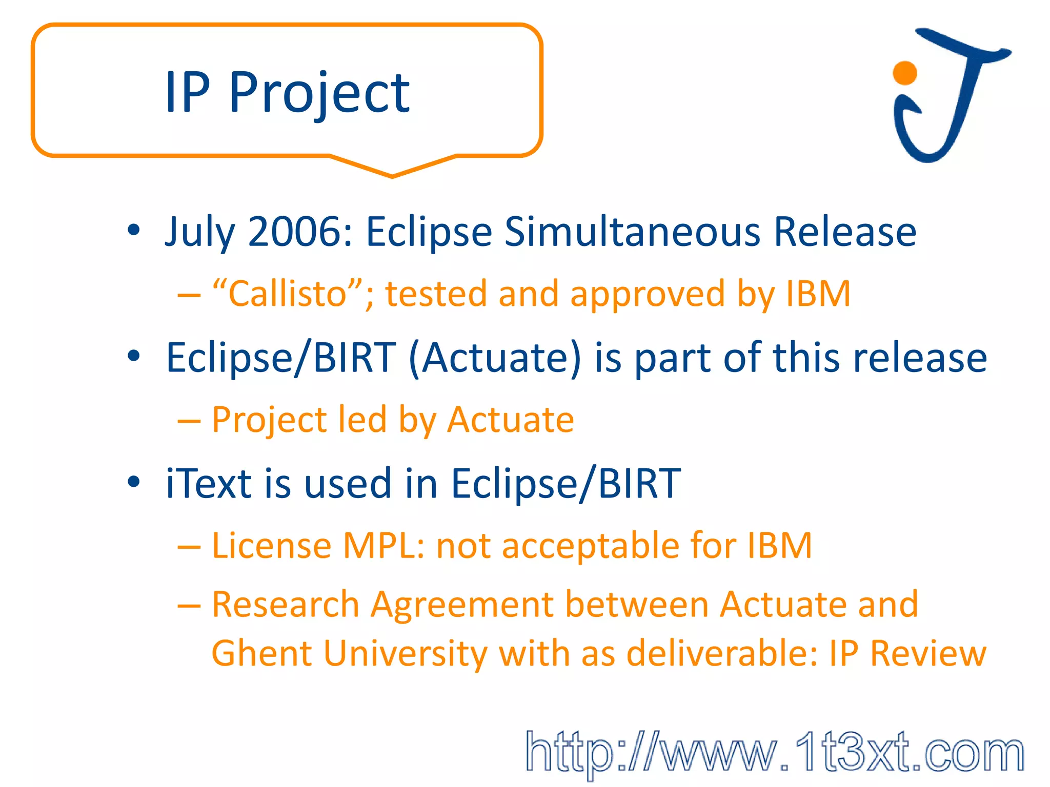IP Project

• July 2006: Eclipse Simultaneous Release
  – “Callisto”; tested and approved by IBM
• Eclipse/BIRT (Actuate) is part of this release
  – Project led by Actuate
• iText is used in Eclipse/BIRT
  – License MPL: not acceptable for IBM
  – Research Agreement between Actuate and
    Ghent University with as deliverable: IP Review
 