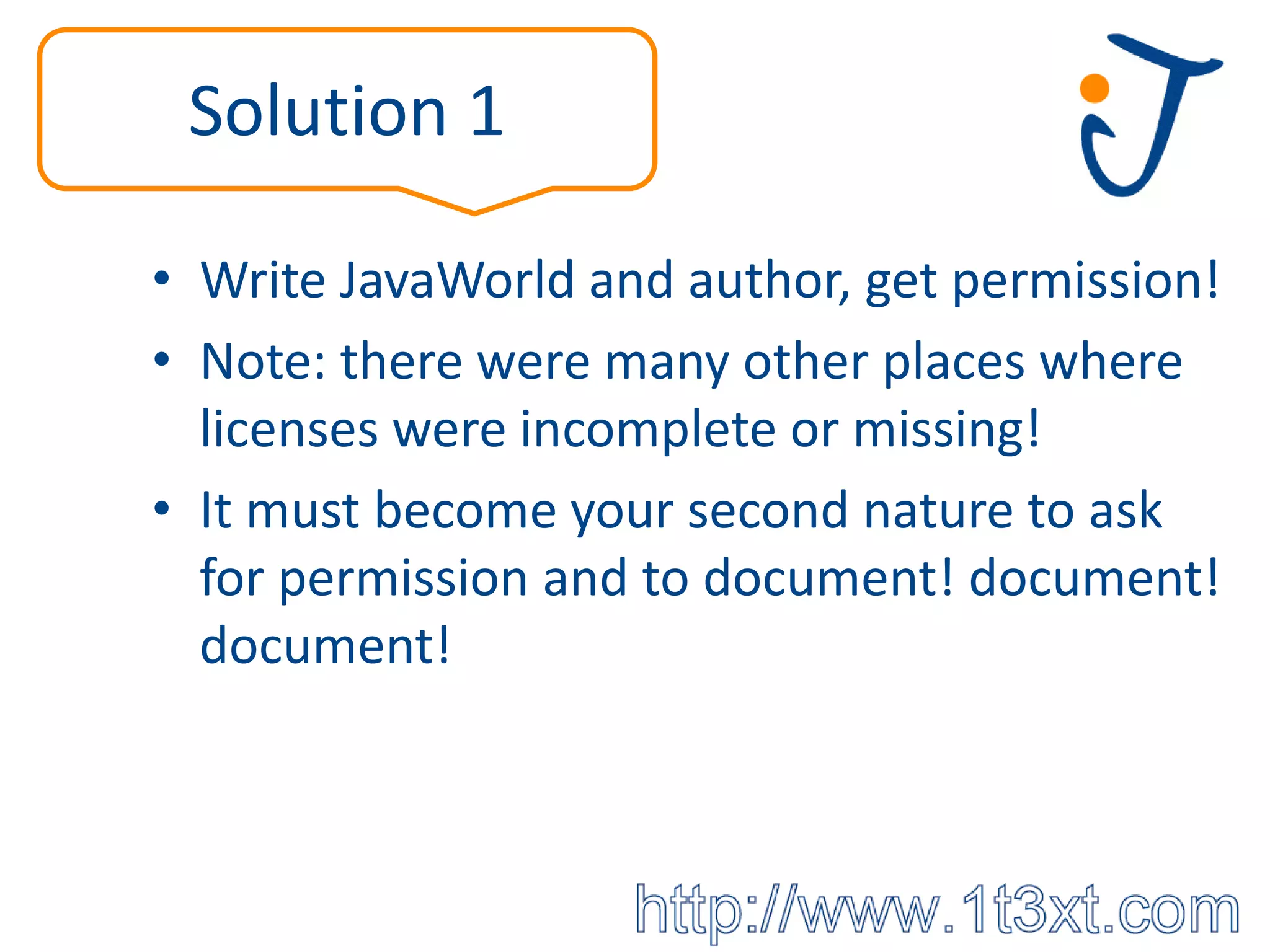 Solution 1

• Write JavaWorld and author, get permission!
• Note: there were many other places where
  licenses were incomplete or missing!
• It must become your second nature to ask
  for permission and to document! document!
  document!
 