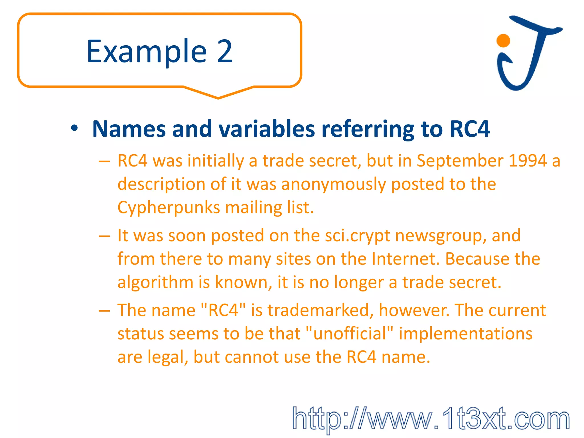 Example 2

• Names and variables referring to RC4
  – RC4 was initially a trade secret, but in September 1994 a
    description of it was anonymously posted to the
    Cypherpunks mailing list.
  – It was soon posted on the sci.crypt newsgroup, and
    from there to many sites on the Internet. Because the
    algorithm is known, it is no longer a trade secret.
  – The name "RC4" is trademarked, however. The current
    status seems to be that "unofficial" implementations
    are legal, but cannot use the RC4 name.
 