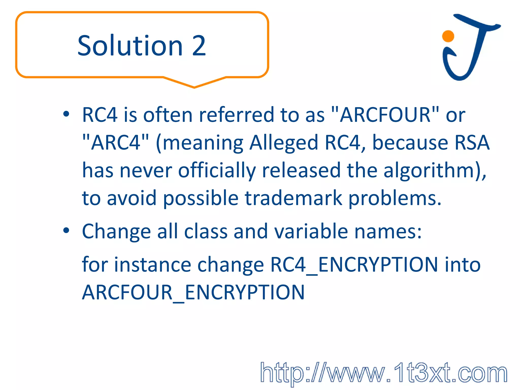 Solution 2

• RC4 is often referred to as "ARCFOUR" or
  "ARC4" (meaning Alleged RC4, because RSA
  has never officially released the algorithm),
  to avoid possible trademark problems.
• Change all class and variable names:
  for instance change RC4_ENCRYPTION into
  ARCFOUR_ENCRYPTION
 
