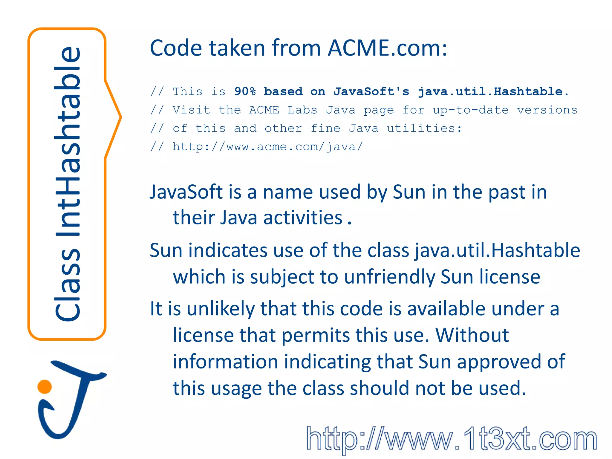 Code taken from ACME.com:
Class IntHashtable   //   This is 90% based on JavaSoft's java.util.Hashtable.
                     //   Visit the ACME Labs Java page for up-to-date versions
                     //   of this and other fine Java utilities:
                     //   http://www.acme.com/java/


                     JavaSoft is a name used by Sun in the past in
                         their Java activities.
                     Sun indicates use of the class java.util.Hashtable
                         which is subject to unfriendly Sun license
                     It is unlikely that this code is available under a
                         license that permits this use. Without
                         information indicating that Sun approved of
                         this usage the class should not be used.
 