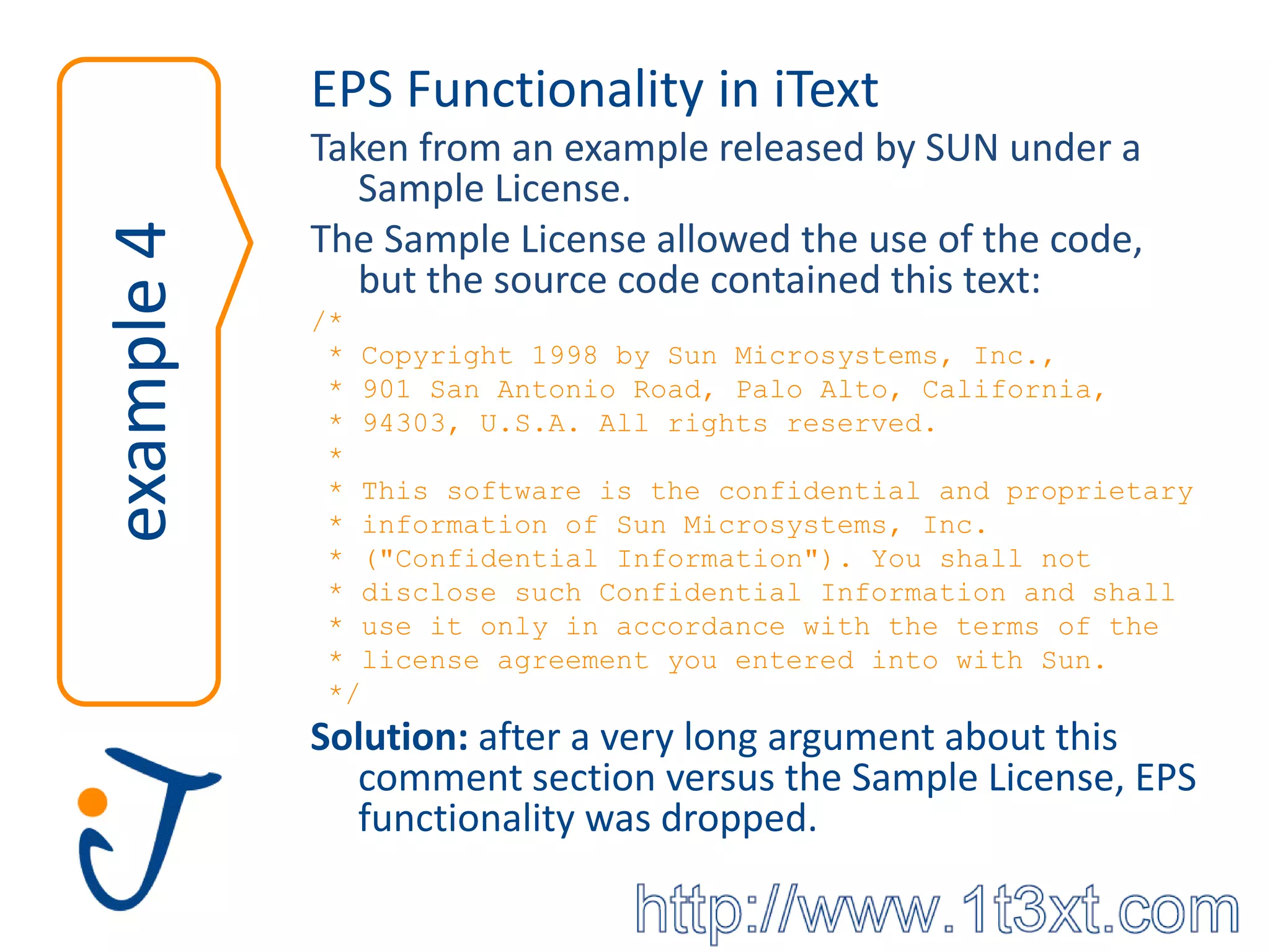 EPS Functionality in iText
            Taken from an example released by SUN under a
               Sample License.
            The Sample License allowed the use of the code,
example 4
               but the source code contained this text:
            /*
             * Copyright 1998 by Sun Microsystems, Inc.,
             * 901 San Antonio Road, Palo Alto, California,
             * 94303, U.S.A. All rights reserved.
             *
             * This software is the confidential and proprietary
             * information of Sun Microsystems, Inc.
             * ("Confidential Information"). You shall not
             * disclose such Confidential Information and shall
             * use it only in accordance with the terms of the
             * license agreement you entered into with Sun.
             */
            Solution: after a very long argument about this
              comment section versus the Sample License, EPS
              functionality was dropped.
 