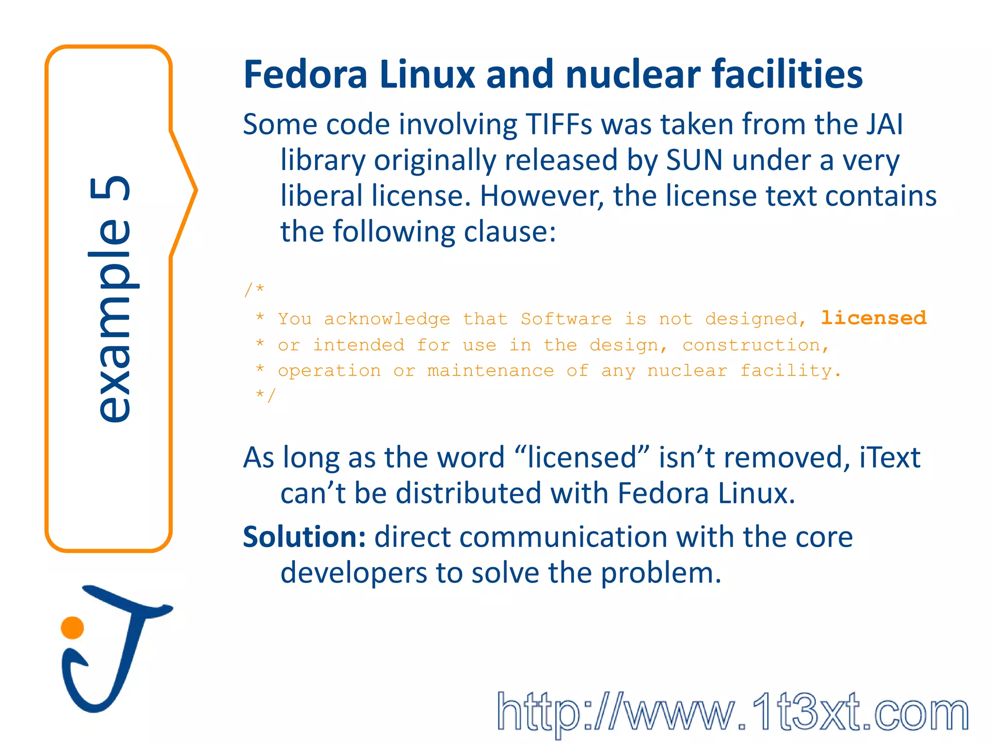 Fedora Linux and nuclear facilities
            Some code involving TIFFs was taken from the JAI
              library originally released by SUN under a very
example 5
              liberal license. However, the license text contains
              the following clause:
            /*
             * You acknowledge that Software is not designed, licensed
             * or intended for use in the design, construction,
             * operation or maintenance of any nuclear facility.
             */


            As long as the word “licensed” isn’t removed, iText
               can’t be distributed with Fedora Linux.
            Solution: direct communication with the core
               developers to solve the problem.
 