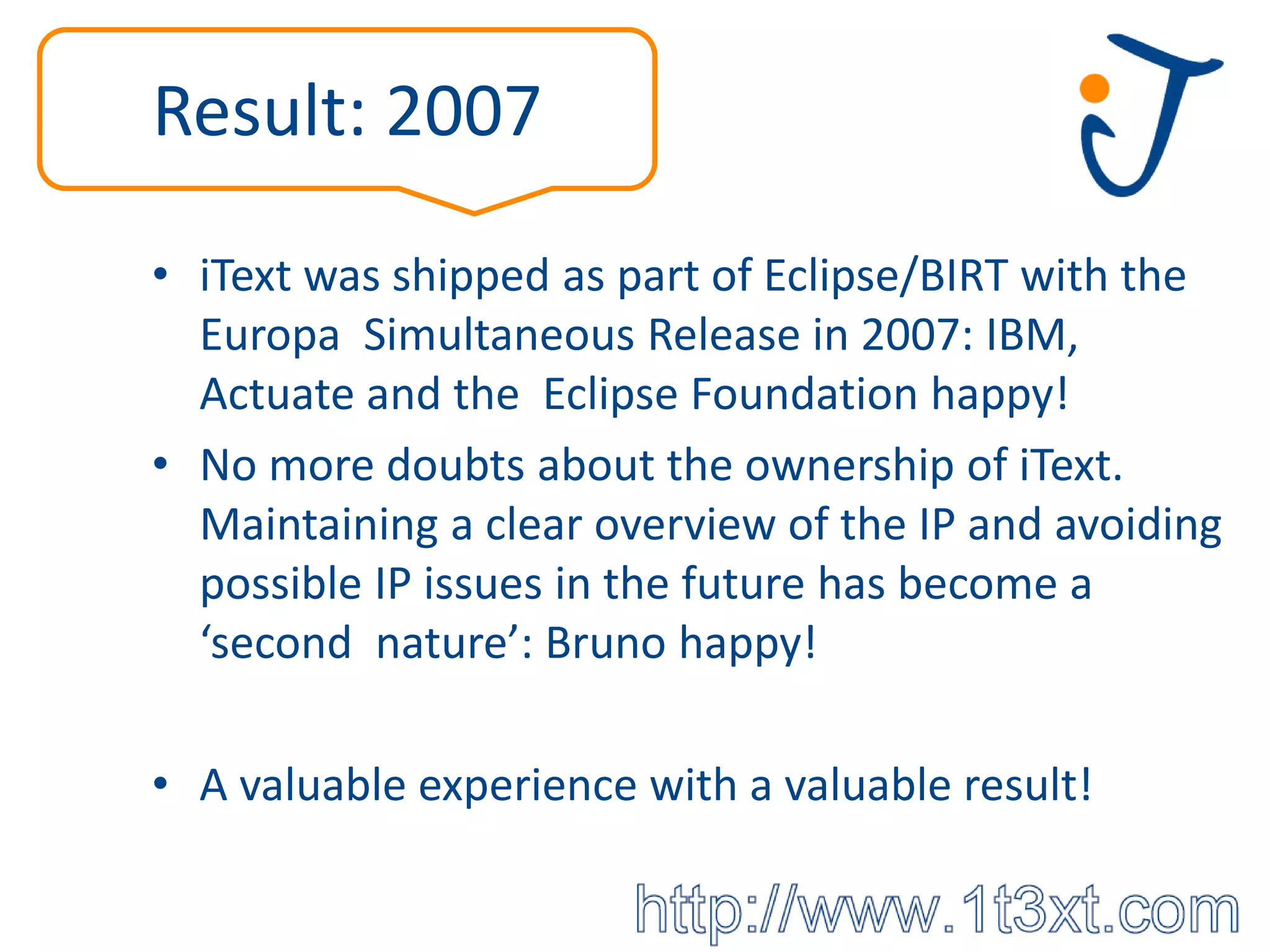 Result: 2007

• iText was shipped as part of Eclipse/BIRT with the
  Europa Simultaneous Release in 2007: IBM,
  Actuate and the Eclipse Foundation happy!
• No more doubts about the ownership of iText.
  Maintaining a clear overview of the IP and avoiding
  possible IP issues in the future has become a
  ‘second nature’: Bruno happy!

• A valuable experience with a valuable result!
 