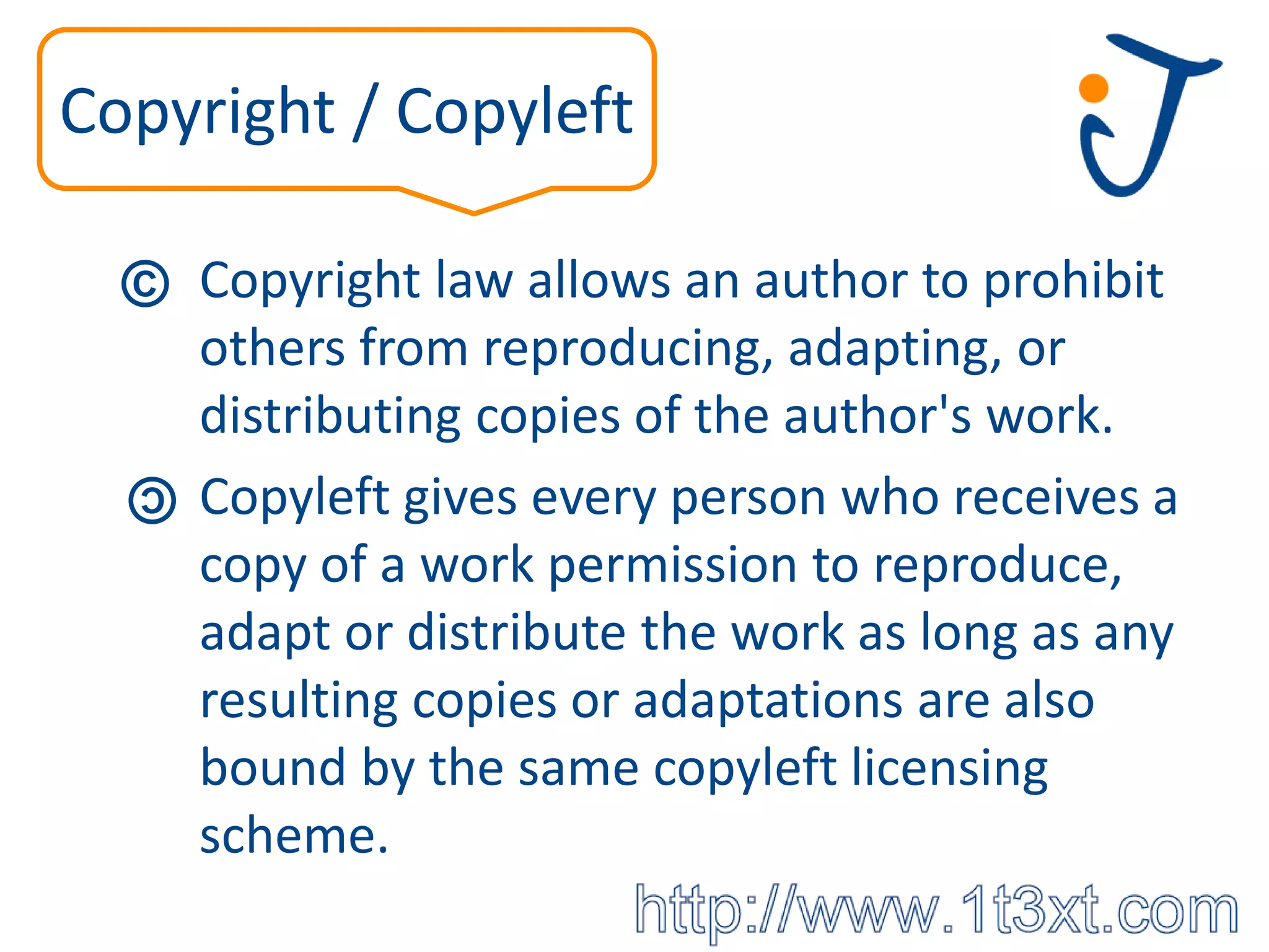 Copyright / Copyleft

  © Copyright law allows an author to prohibit
      others from reproducing, adapting, or
      distributing copies of the author's work.
  ©
      Copyleft gives every person who receives a
      copy of a work permission to reproduce,
      adapt or distribute the work as long as any
      resulting copies or adaptations are also
      bound by the same copyleft licensing
      scheme.
 