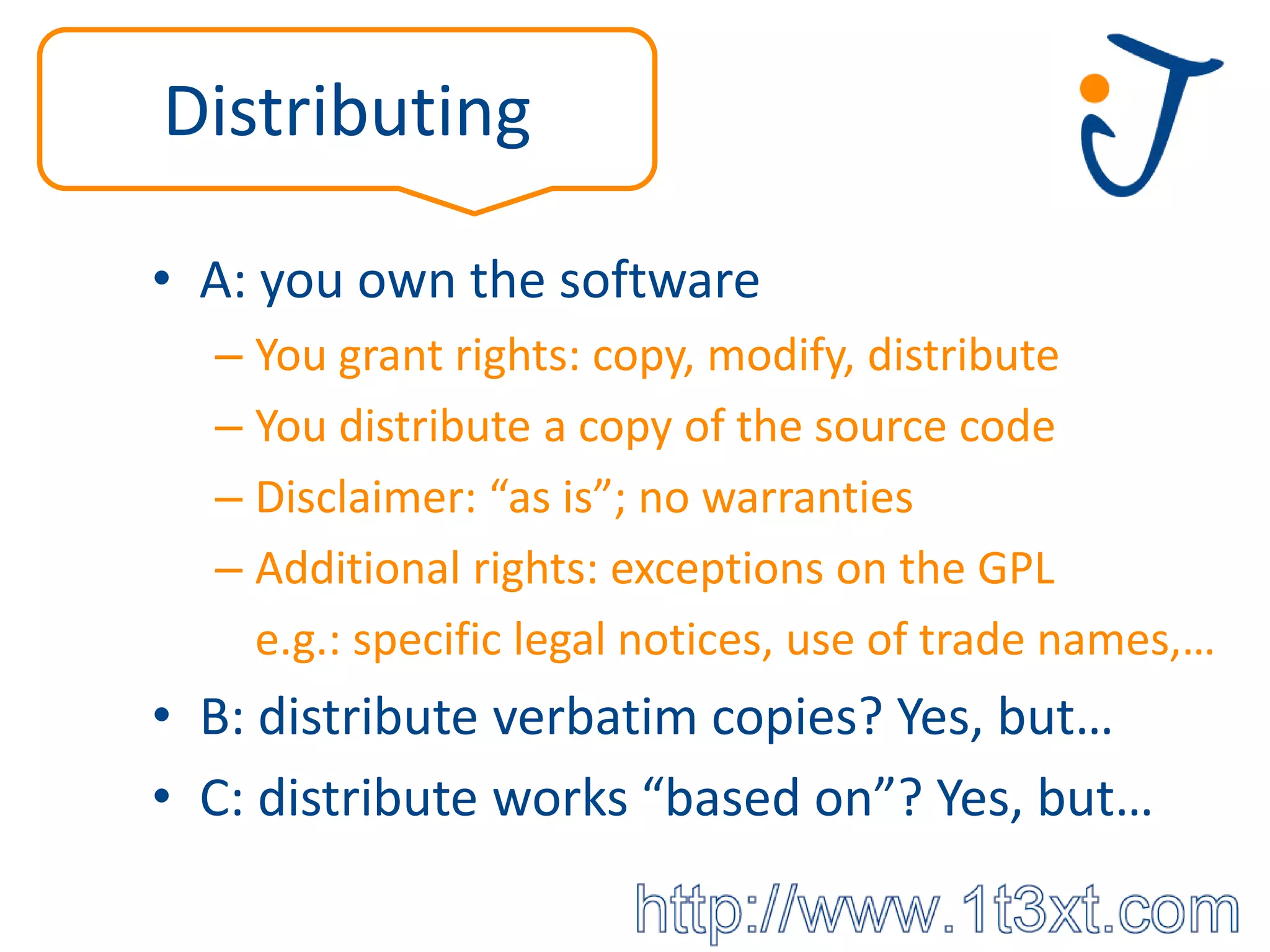 Distributing

• A: you own the software
  – You grant rights: copy, modify, distribute
  – You distribute a copy of the source code
  – Disclaimer: “as is”; no warranties
  – Additional rights: exceptions on the GPL
    e.g.: specific legal notices, use of trade names,…
• B: distribute verbatim copies? Yes, but…
• C: distribute works “based on”? Yes, but…
 