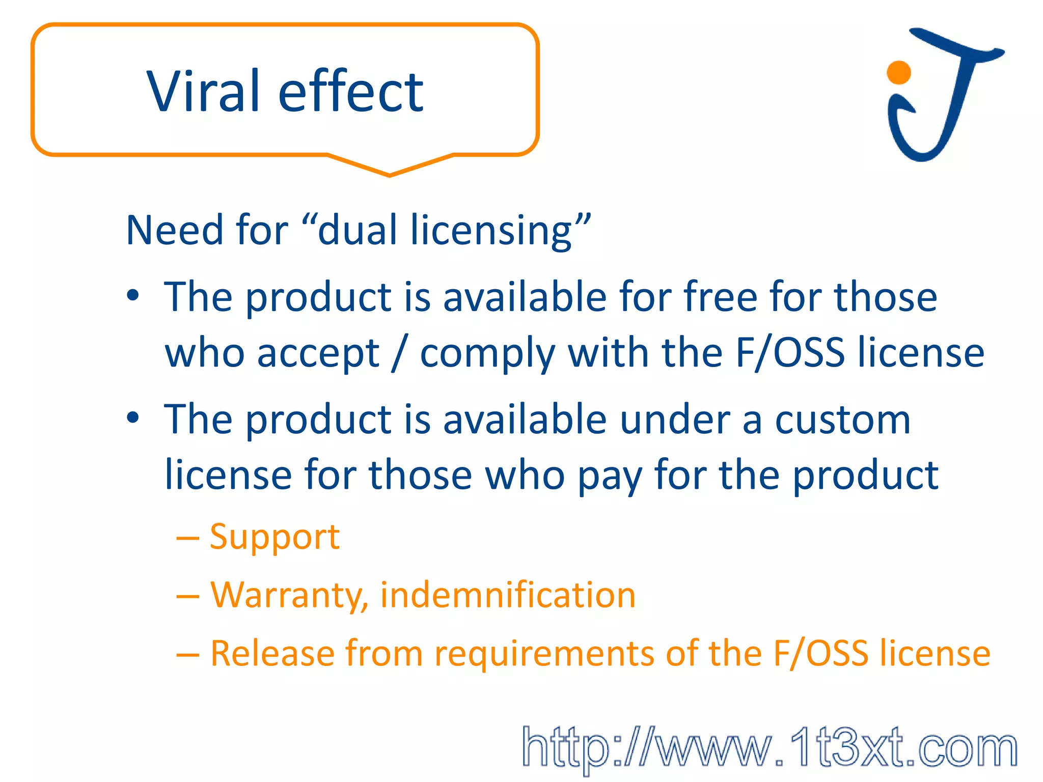 Viral effect

Need for “dual licensing”
• The product is available for free for those
  who accept / comply with the F/OSS license
• The product is available under a custom
  license for those who pay for the product
  – Support
  – Warranty, indemnification
  – Release from requirements of the F/OSS license
 