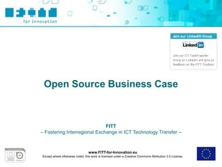 Open Source Business Case



                              FITT
– Fostering Interregional Exchange in ICT Technology Transfer –



                                 www.FITT-for-Innovation.eu
Except where otherwise noted, this work is licensed under a Creative Commons Attribution 3.0 License.
 