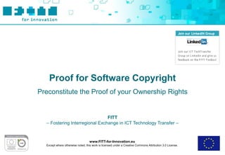 Proof for Software Copyright
Preconstitute the Proof of your Ownership Rights


                                FITT
  – Fostering Interregional Exchange in ICT Technology Transfer –


                                   www.FITT-for-Innovation.eu
  Except where otherwise noted, this work is licensed under a Creative Commons Attribution 3.0 License.
 