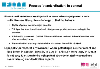 Process ‘standardization’ in general


Patents and standards are opposed in terms of monopoly versus free
  collective use. It is quite a challenge to find the balance.
     • Rights of patent owner to enjoy benefits

     • Third parties want to make and sell interoperable products corresponding to the
       standard

     • Public (user, consumer…) wants freedom to choose between different products even
       after a standardization

     • Standardization authority cannot define a standard that will be blocked

Especially for research environment, where patenting is a rather recent and
  less common activity (certainly in Europe, and even more likely in ICT), it
  is not easy to elaborate the right patent strategy related to sometimes
  overwhelming standardization aspects.

                                                                                  Partner Logo
4 | 03/2011                          Standardisation and Certification
 