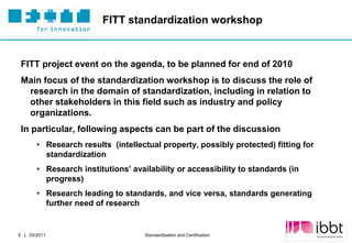 FITT standardization workshop



 FITT project event on the agenda, to be planned for end of 2010
 Main focus of the standardization workshop is to discuss the role of
  research in the domain of standardization, including in relation to
  other stakeholders in this field such as industry and policy
  organizations.
 In particular, following aspects can be part of the discussion
       • Research results (intellectual property, possibly protected) fitting for
         standardization
       • Research institutions’ availability or accessibility to standards (in
         progress)
       • Research leading to standards, and vice versa, standards generating
         further need of research


                                                                                 Partner Logo
5 | 03/2011                         Standardisation and Certification
 