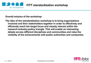 FITT standardization workshop



 Overall mission of the workshop:
 The idea of the standardization workshop is to bring organizations
   involved and their stakeholders together in order to effectively and
   efficiently reach the target focus and closely interact within the
   research-industry-policy triangle. This will enable an interesting
   debate across different disciplines and communities and raise the
   visibility of the achievements with public authorities and companies.




                                                                   Partner Logo
6 | 03/2011                   Standardisation and Certification
 