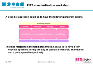 FITT standardization workshop



 A possible approach could be to have the following program outline:




              Detailed list of speakers/panel members to be defined…




 The idea related to schematic presentation above is to have a few
   keynote speakers during the day as well as a research, an industry
   and a policy panel respectively.


                                                                       Partner Logo
7 | 03/2011                       Standardisation and Certification
 