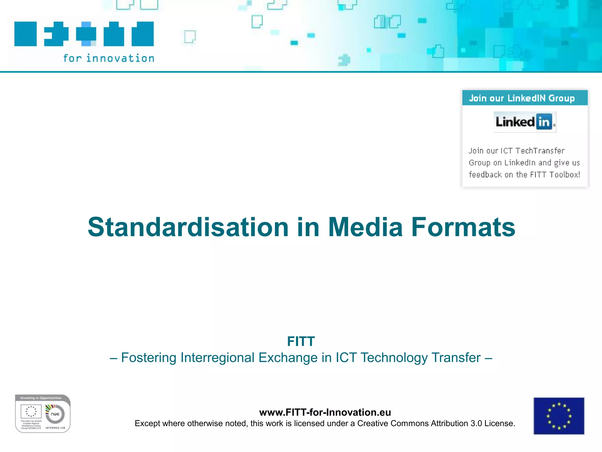 Standardisation in Media Formats



                               FITT
 – Fostering Interregional Exchange in ICT Technology Transfer –



                                      www.FITT-for-Innovation.eu
     Except where otherwise noted, this work is licensed under a Creative Commons Attribution 3.0 License.
 