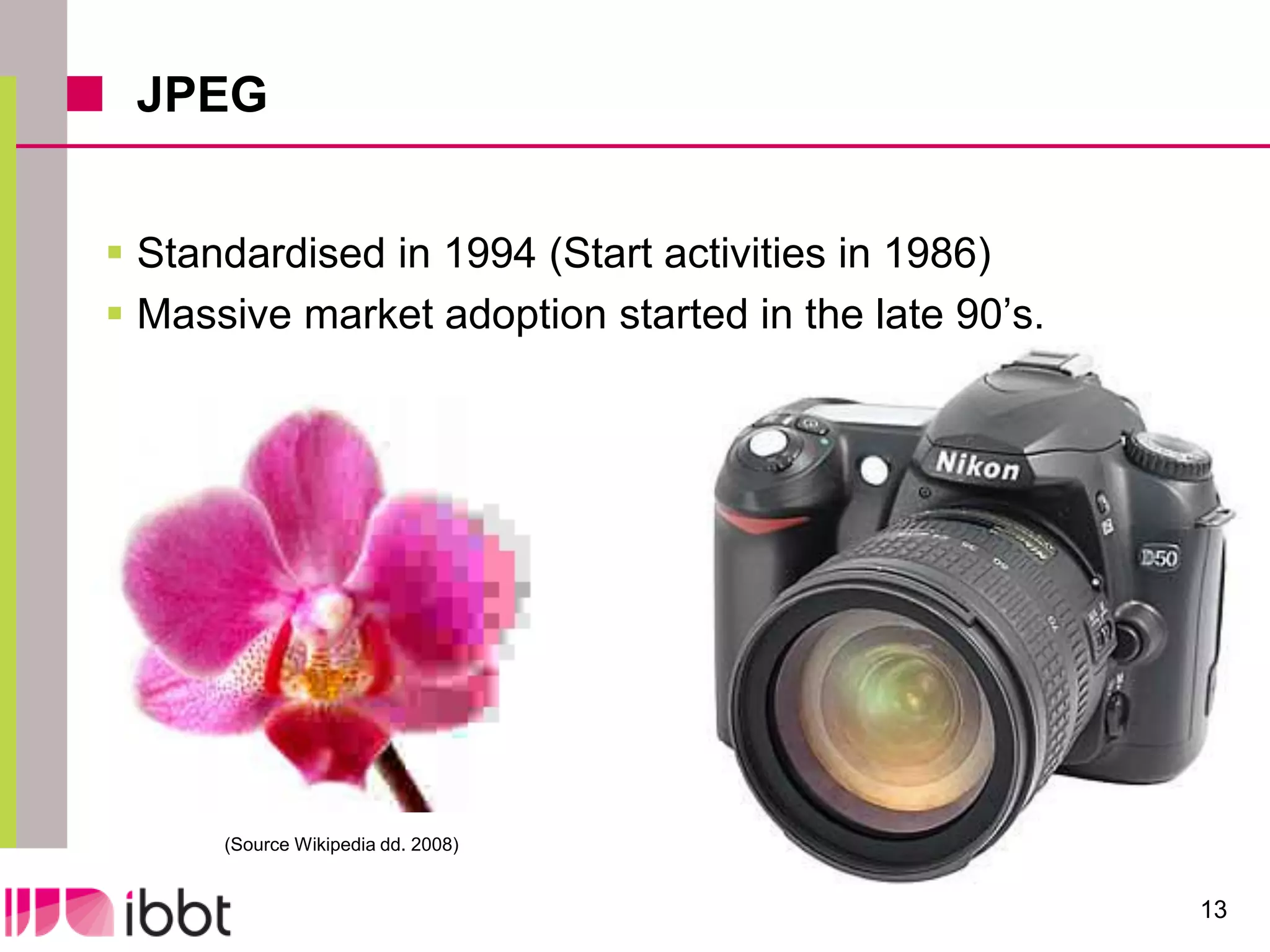 JPEG


 Standardised in 1994 (Start activities in 1986)
 Massive market adoption started in the late 90’s.




      (Source Wikipedia dd. 2008)


                                                      13
 