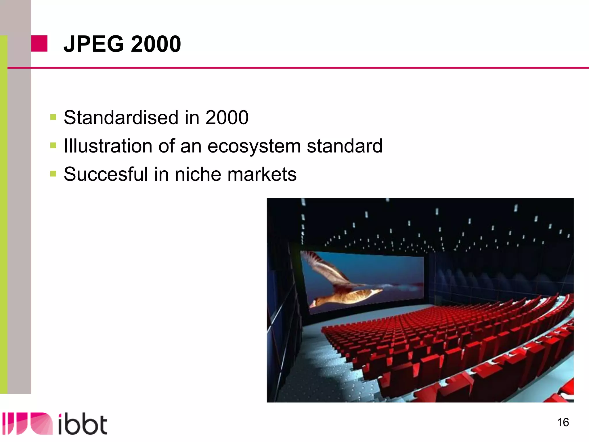 JPEG 2000


 Standardised in 2000
 Illustration of an ecosystem standard
 Succesful in niche markets




                                          16
 