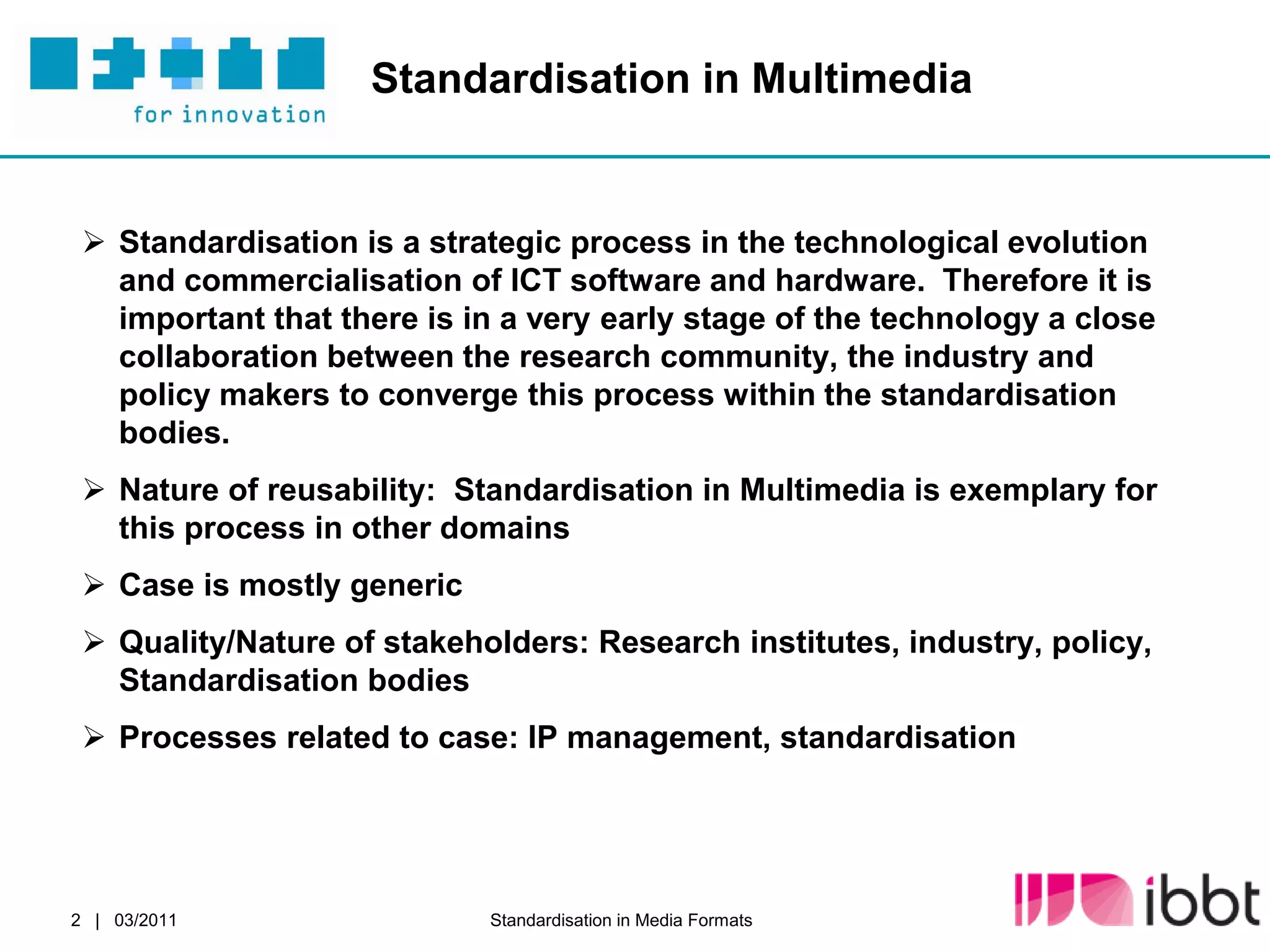 Standardisation in Multimedia


  Standardisation is a strategic process in the technological evolution
   and commercialisation of ICT software and hardware. Therefore it is
   important that there is in a very early stage of the technology a close
   collaboration between the research community, the industry and
   policy makers to converge this process within the standardisation
   bodies.
  Nature of reusability: Standardisation in Multimedia is exemplary for
   this process in other domains
  Case is mostly generic
  Quality/Nature of stakeholders: Research institutes, industry, policy,
   Standardisation bodies
  Processes related to case: IP management, standardisation




2 | 03/2011                 Standardisation in Media Formats
 