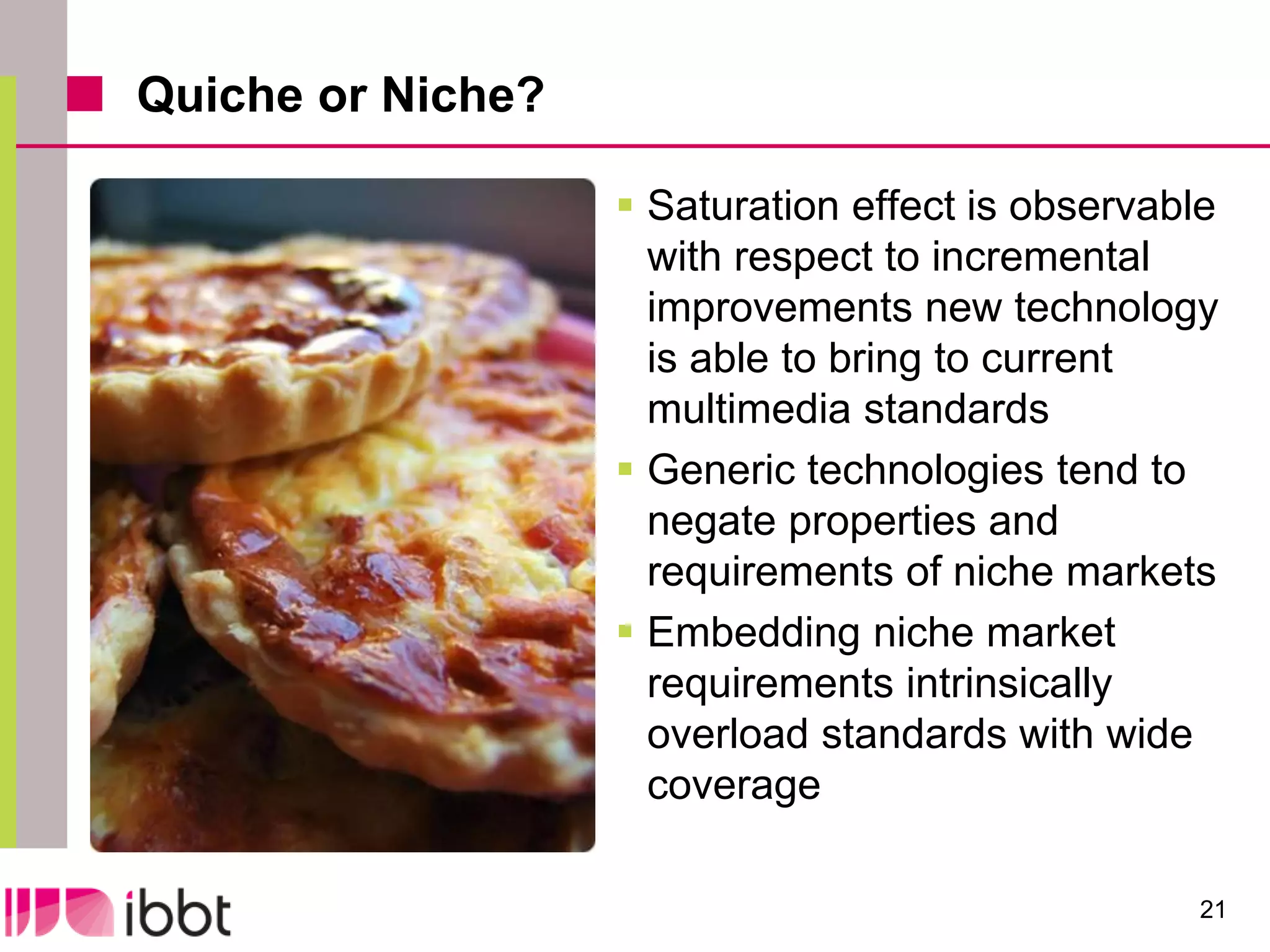 Quiche or Niche?

                    Saturation effect is observable
                     with respect to incremental
                     improvements new technology
                     is able to bring to current
                     multimedia standards
                    Generic technologies tend to
                     negate properties and
                     requirements of niche markets
                    Embedding niche market
                     requirements intrinsically
                     overload standards with wide
                     coverage

                                                  21
 