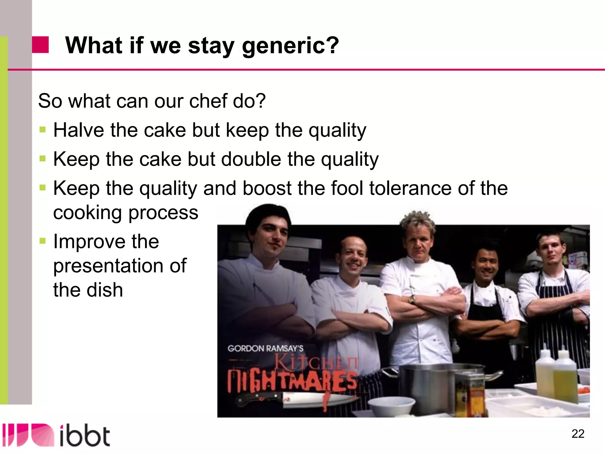 What if we stay generic?

So what can our chef do?
 Halve the cake but keep the quality
 Keep the cake but double the quality
 Keep the quality and boost the fool tolerance of the
  cooking process
 Improve the
  presentation of
  the dish




                                                         22
 