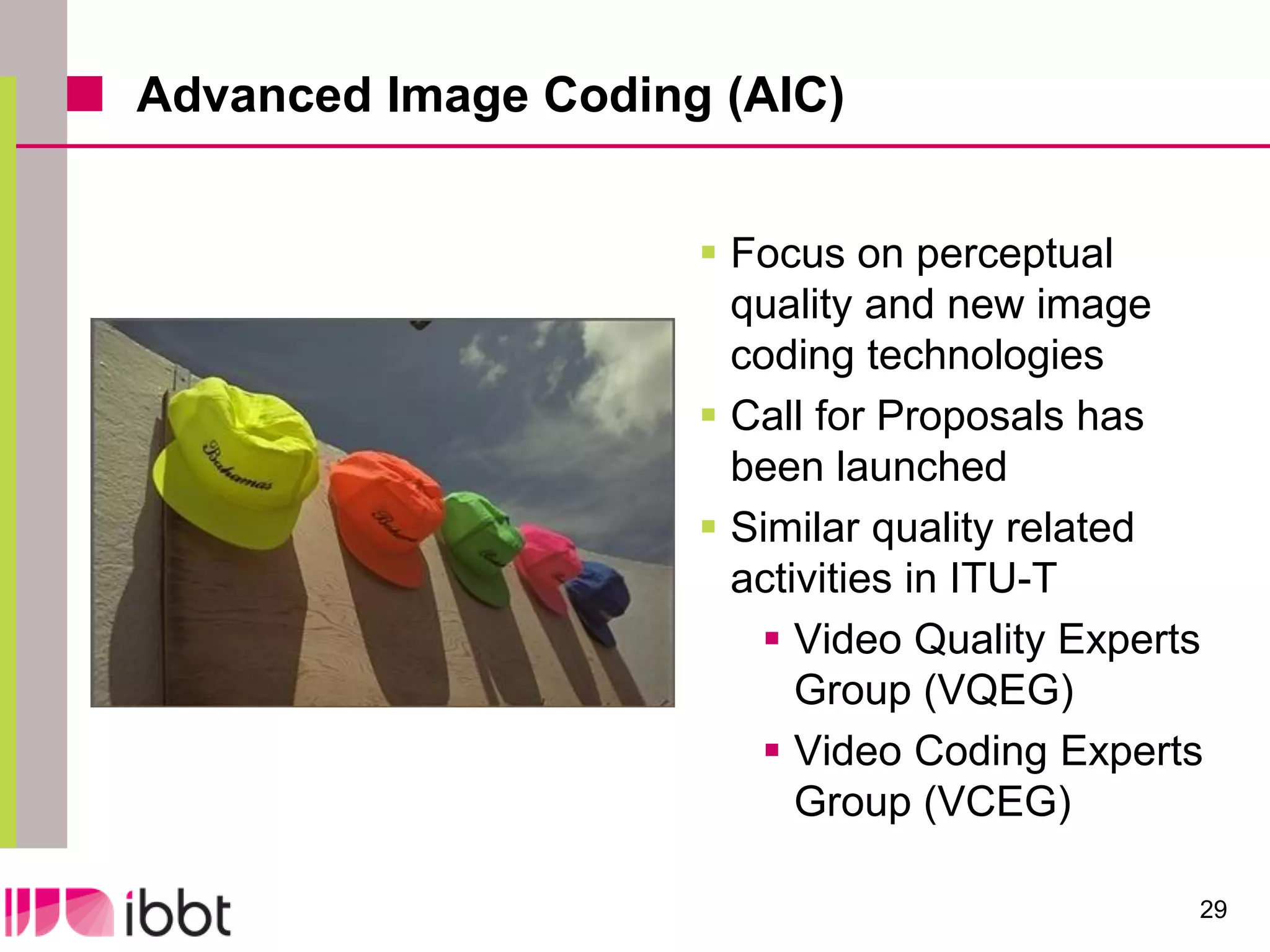 Advanced Image Coding (AIC)


                      Focus on perceptual
                       quality and new image
                       coding technologies
                      Call for Proposals has
                       been launched
                      Similar quality related
                       activities in ITU-T
                         Video Quality Experts
                           Group (VQEG)
                         Video Coding Experts
                           Group (VCEG)

                                              29
 