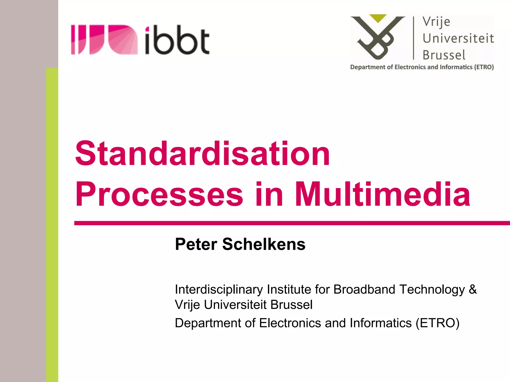 Standardisation
Processes in Multimedia
     Peter Schelkens

     Interdisciplinary Institute for Broadband Technology &
     Vrije Universiteit Brussel
     Department of Electronics and Informatics (ETRO)
 