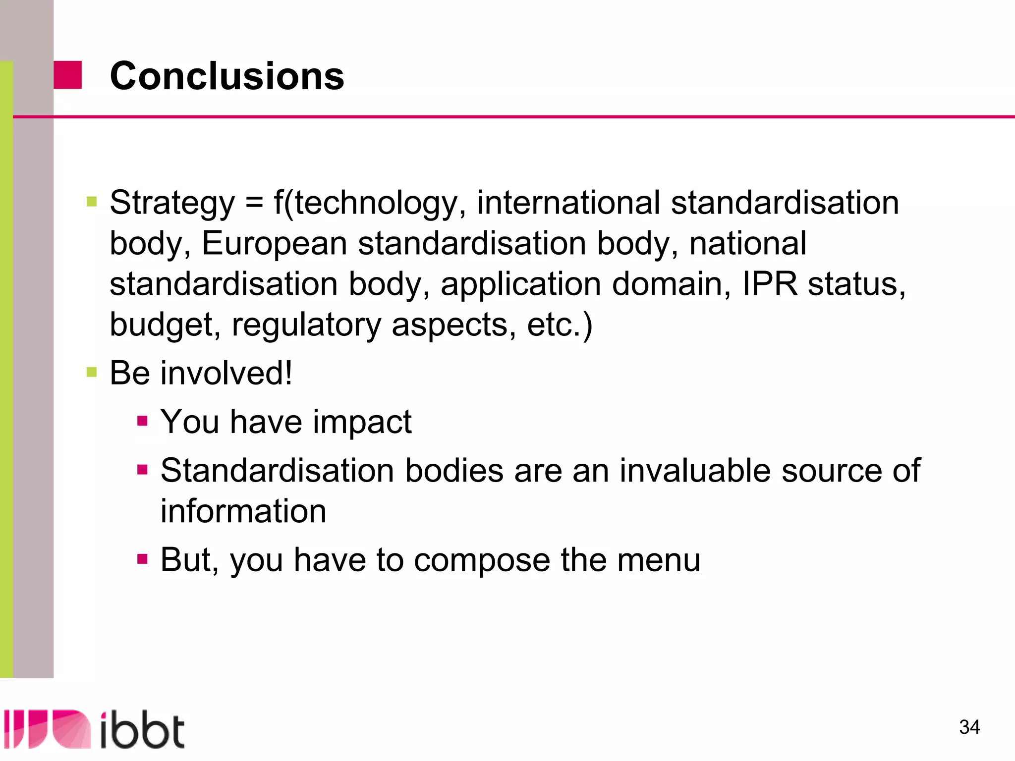 Conclusions


 Strategy = f(technology, international standardisation
  body, European standardisation body, national
  standardisation body, application domain, IPR status,
  budget, regulatory aspects, etc.)
 Be involved!
     You have impact
     Standardisation bodies are an invaluable source of
      information
     But, you have to compose the menu



                                                           34
 