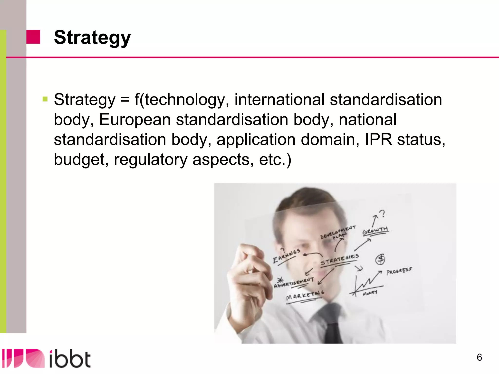 Strategy


 Strategy = f(technology, international standardisation
  body, European standardisation body, national
  standardisation body, application domain, IPR status,
  budget, regulatory aspects, etc.)




                                                           6
 