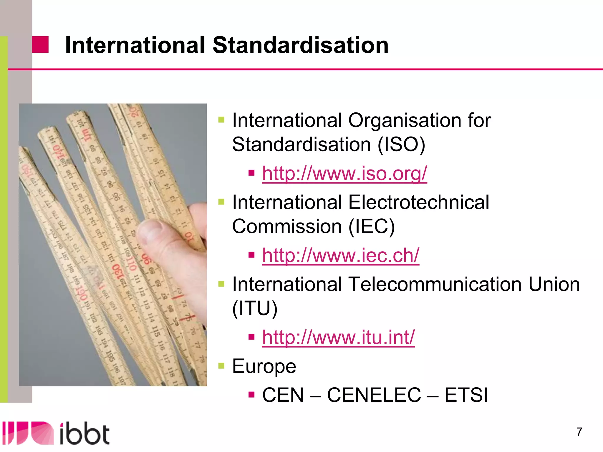 International Standardisation


              International Organisation for
               Standardisation (ISO)
                  http://www.iso.org/
              International Electrotechnical
               Commission (IEC)
                  http://www.iec.ch/
              International Telecommunication Union
               (ITU)
                  http://www.itu.int/
              Europe
                  CEN – CENELEC – ETSI
                                                   7
 