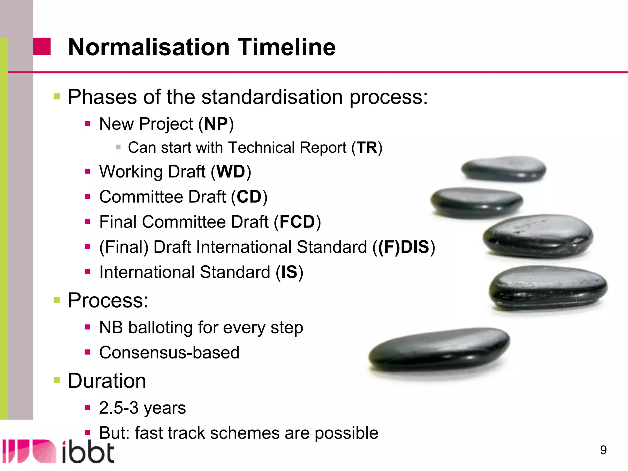 Normalisation Timeline
 Phases of the standardisation process:
    New Project (NP)
          Can start with Technical Report (TR)
      Working Draft (WD)
      Committee Draft (CD)
      Final Committee Draft (FCD)
      (Final) Draft International Standard ((F)DIS)
      International Standard (IS)
 Process:
    NB balloting for every step
    Consensus-based
 Duration
    2.5-3 years
    But: fast track schemes are possible
                                                       9
 