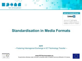 Standardisation in Media Formats



                               FITT
 – Fostering Interregional Exchange in ICT Technology Transfer –



                                      www.FITT-for-Innovation.eu
     Except where otherwise noted, this work is licensed under a Creative Commons Attribution 3.0 License.
 