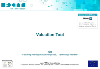 Valuation Tool



                              FITT
– Fostering Interregional Exchange in ICT Technology Transfer –



                                 www.FITT-for-Innovation.eu
Except where otherwise noted, this work is licensed under a Creative Commons Attribution 3.0 License.
 
