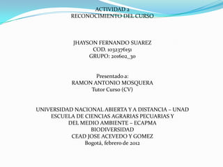 ACTIVIDAD 2
           RECONOCIMIENTO DEL CURSO



           JHAYSON FERNANDO SUAREZ
                 COD. 1032376151
                GRUPO: 201602_30


                  Presentado a:
           RAMON ANTONIO MOSQUERA
                Tutor Curso (CV)


UNIVERSIDAD NACIONAL ABIERTA Y A DISTANCIA – UNAD
    ESCUELA DE CIENCIAS AGRARIAS PECUARIAS Y
          DEL MEDIO AMBIENTE – ECAPMA
                 BIODIVERSIDAD
           CEAD JOSE ACEVEDO Y GOMEZ
               Bogotá, febrero de 2012
 