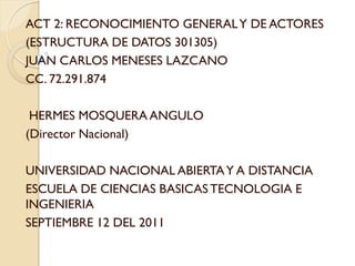 ACT 2: RECONOCIMIENTO GENERAL Y DE ACTORES
(ESTRUCTURA DE DATOS 301305)
JUAN CARLOS MENESES LAZCANO
CC. 72.291.874

 HERMES MOSQUERA ANGULO
(Director Nacional)

UNIVERSIDAD NACIONAL ABIERTA Y A DISTANCIA
ESCUELA DE CIENCIAS BASICAS TECNOLOGIA E
INGENIERIA
SEPTIEMBRE 12 DEL 2011
 