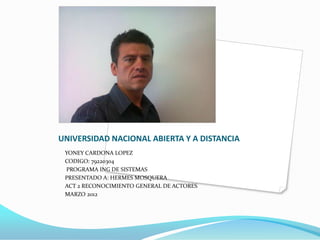 UNIVERSIDAD NACIONAL ABIERTA Y A DISTANCIA
 YONEY CARDONA LOPEZ
 CODIGO: 79220304
 PROGRAMA ING DE SISTEMAS
 PRESENTADO A: HERMES MOSQUERA
 ACT 2 RECONOCIMIENTO GENERAL DE ACTORES
 MARZO 2012
 