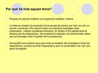 Per què he triat aquest tema?

   Perquè em permet realitzar una exposició sintètica i fresca.

   La idea és mostrar la proposta d’una escola de dansa, per tant, es ven un
    servei o producte. Per aquest motiu he prioritzat missatges clars,
    entenedors, i alhora visualment atractius. El mateix m’ha passat amb el
    disseny de les diapositives. He prioritzat la claredat i el contrast dels colors
    que es barregen amb l’equilibri de la composició.

   He escollit una música suau que invita al receptor del missatge a mirar les
    diapositives i centrar-se amb l’exposició ja que no conté lletra, tot i ser una
    peça coneguda.
 