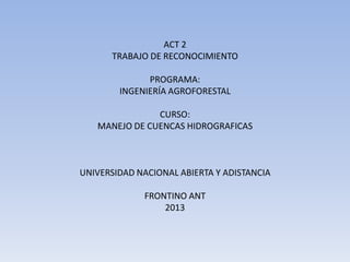 ACT 2
      TRABAJO DE RECONOCIMIENTO

              PROGRAMA:
        INGENIERÍA AGROFORESTAL

               CURSO:
   MANEJO DE CUENCAS HIDROGRAFICAS



UNIVERSIDAD NACIONAL ABIERTA Y ADISTANCIA

             FRONTINO ANT
                 2013
 