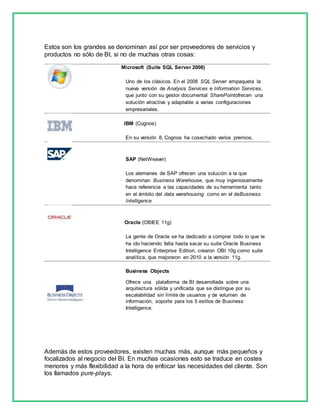 Estos son los grandes se denominan así por ser proveedores de servicios y 
productos no sólo de BI, si no de muchas otras cosas: 
Microsoft (Suite SQL Server 2008) 
Uno de los clásicos. En el 2008 SQL Server empaqueta la 
nueva versión de Analysis Services e Information Services, 
que junto con su gestor documental SharePointofrecen una 
solución atractiva y adaptable a varias configuraciones 
empresariales. 
IBM (Cognos) 
En su versión 8, Cognos ha cosechado varios premios. 
SAP (NetWeaver) 
Los alemanes de SAP ofrecen una solución a la que 
denominan Business Warehouse, que muy ingeniosamente 
hace referencia a las capacidades de su herramienta tanto 
en el ámbito del data warehousing como en el deBusiness 
Intelligence 
Oracle (OBIEE 11g) 
La gente de Oracle se ha dedicado a comprar todo lo que le 
ha ido haciendo falta hasta sacar su suite Oracle Business 
Intelligence Enterprise Edition. crearon OBI 10g como suite 
analítica, que mejoraron en 2010 a la versión 11g. 
Business Objects 
Ofrece una plataforma de BI desarrollada sobre una 
arquitectura sólida y unificada que se distingue por su 
escalabilidad sin límite de usuarios y de volumen de 
información, soporte para los 5 estilos de Business 
Intelligence. 
Además de estos proveedores, existen muchas más, aunque más pequeños y 
focalizados al negocio del BI. En muchas ocasiones esto se traduce en costes 
menores y más flexibilidad a la hora de enfocar las necesidades del cliente. Son 
los llamados pure-plays. 
