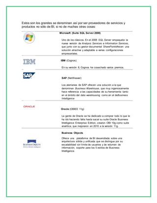 Estos son los grandes se denominan así por ser proveedores de servicios y 
productos no sólo de BI, si no de muchas otras cosas: 
Microsoft (Suite SQL Server 2008) 
Uno de los clásicos. En el 2008 SQL Server empaqueta la 
nueva versión de Analysis Services e Information Services, 
que junto con su gestor documental SharePointofrecen una 
solución atractiva y adaptable a varias configuraciones 
empresariales. 
IBM (Cognos) 
En su versión 8, Cognos ha cosechado varios premios. 
SAP (NetWeaver) 
Los alemanes de SAP ofrecen una solución a la que 
denominan Business Warehouse, que muy ingeniosamente 
hace referencia a las capacidades de su herramienta tanto 
en el ámbito del data warehousing como en el deBusiness 
Intelligence 
Oracle (OBIEE 11g) 
La gente de Oracle se ha dedicado a comprar todo lo que le 
ha ido haciendo falta hasta sacar su suite Oracle Business 
Intelligence Enterprise Edition. crearon OBI 10g como suite 
analítica, que mejoraron en 2010 a la versión 11g. 
Business Objects 
Ofrece una plataforma de BI desarrollada sobre una 
arquitectura sólida y unificada que se distingue por su 
escalabilidad sin límite de usuarios y de volumen de 
información, soporte para los 5 estilos de Business 
Intelligence. 
 